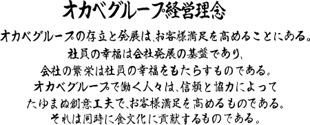 オカベグループ経営理念
オカベグループの存立と発展は、お客様満足を髙めることにある。
社員の幸福は会社発展の基盤であり、会社の繁栄は社員の幸福をもたらすものである。
オカベグループで働く人々は、信頼と協力によって たゆまぬ創意工夫で、お客様満足を髙めるものである。
それは同時に食文化に貢献するものである。